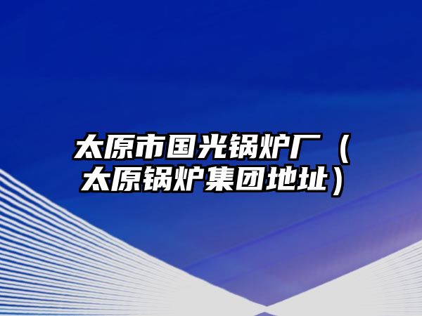 太原市國光鍋爐廠（太原鍋爐集團(tuán)地址）