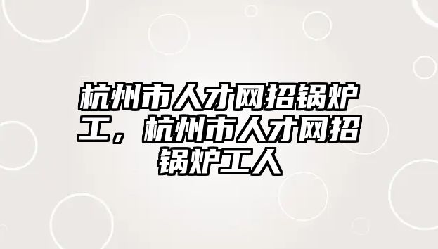 杭州市人才網招鍋爐工，杭州市人才網招鍋爐工人