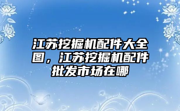 江蘇挖掘機(jī)配件大全圖，江蘇挖掘機(jī)配件批發(fā)市場(chǎng)在哪