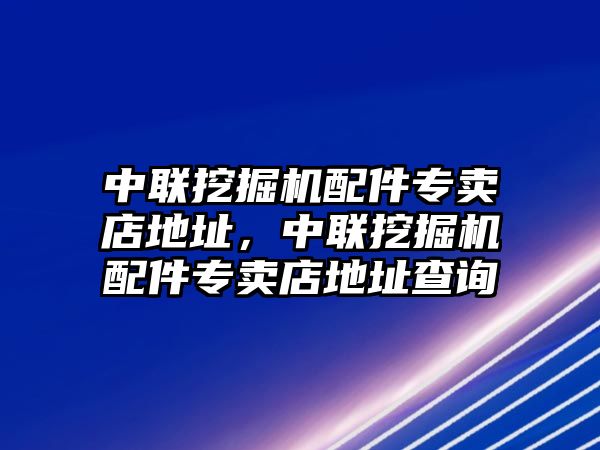 中聯(lián)挖掘機配件專賣店地址，中聯(lián)挖掘機配件專賣店地址查詢