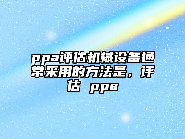 ppa評(píng)估機(jī)械設(shè)備通常采用的方法是，評(píng)估 ppa