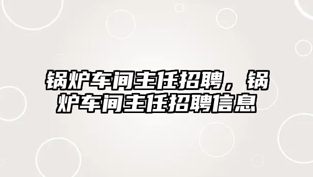 鍋爐車間主任招聘，鍋爐車間主任招聘信息