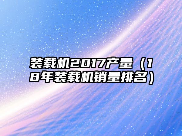 裝載機2017產量（18年裝載機銷量排名）