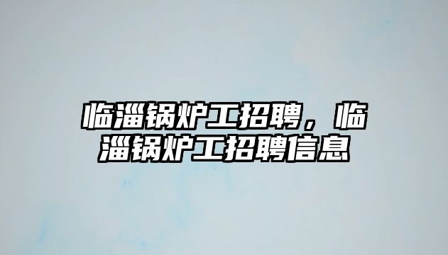 臨淄鍋爐工招聘，臨淄鍋爐工招聘信息