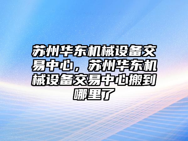 蘇州華東機(jī)械設(shè)備交易中心，蘇州華東機(jī)械設(shè)備交易中心搬到哪里了