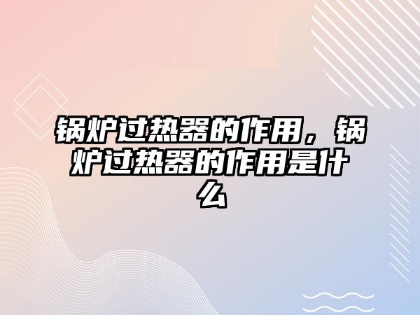 鍋爐過熱器的作用，鍋爐過熱器的作用是什么