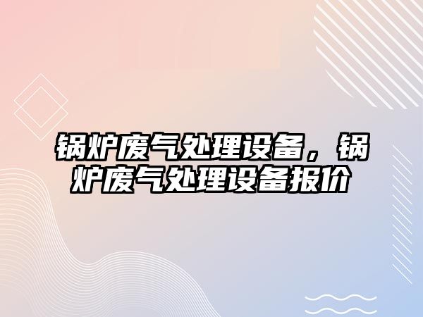 鍋爐廢氣處理設(shè)備，鍋爐廢氣處理設(shè)備報(bào)價(jià)