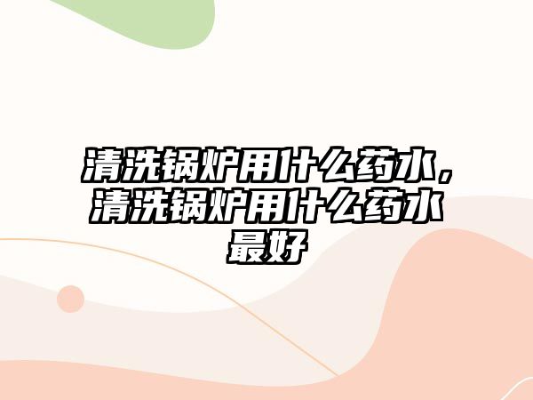 清洗鍋爐用什么藥水，清洗鍋爐用什么藥水最好