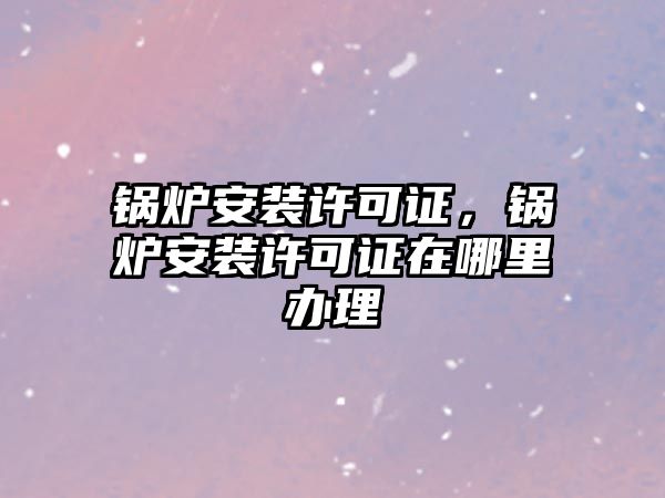 鍋爐安裝許可證，鍋爐安裝許可證在哪里辦理