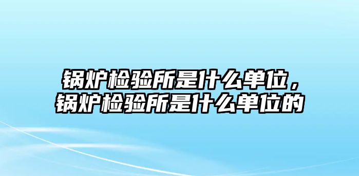 鍋爐檢驗所是什么單位，鍋爐檢驗所是什么單位的