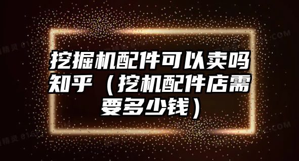 挖掘機(jī)配件可以賣嗎知乎（挖機(jī)配件店需要多少錢）