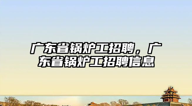 廣東省鍋爐工招聘，廣東省鍋爐工招聘信息