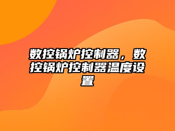 數(shù)控鍋爐控制器，數(shù)控鍋爐控制器溫度設(shè)置