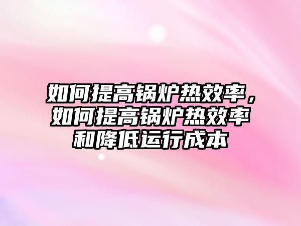 如何提高鍋爐熱效率，如何提高鍋爐熱效率和降低運(yùn)行成本