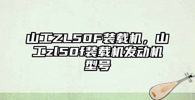 山工ZL50F裝載機，山工zl50f裝載機發(fā)動機型號