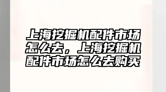 上海挖掘機配件市場怎么去，上海挖掘機配件市場怎么去購買