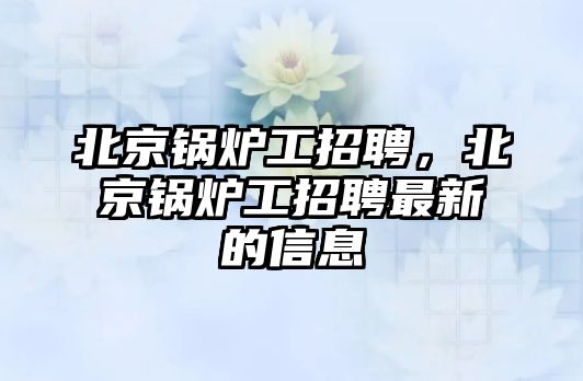 北京鍋爐工招聘，北京鍋爐工招聘最新的信息