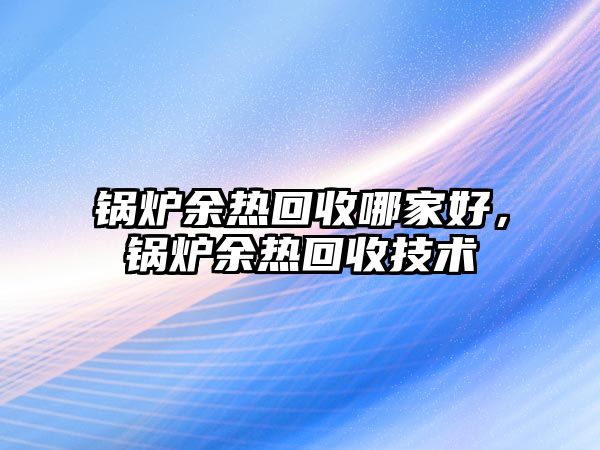 鍋爐余熱回收哪家好，鍋爐余熱回收技術(shù)