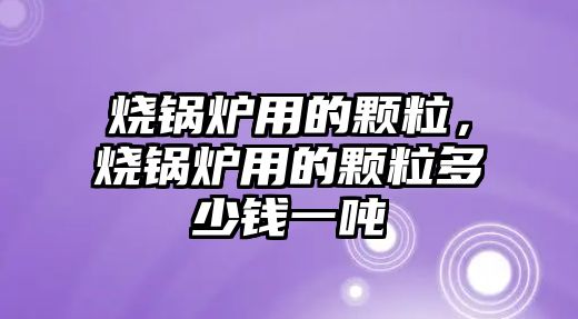 燒鍋爐用的顆粒，燒鍋爐用的顆粒多少錢一噸