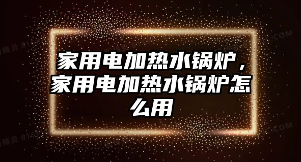 家用電加熱水鍋爐，家用電加熱水鍋爐怎么用