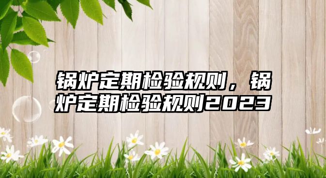 鍋爐定期檢驗規(guī)則，鍋爐定期檢驗規(guī)則2023