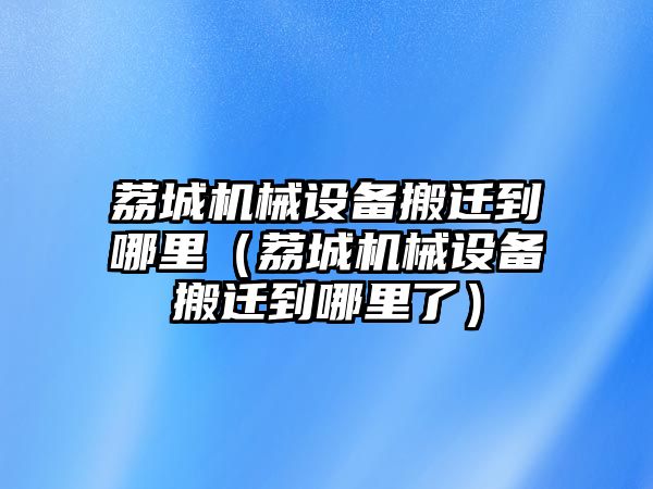 荔城機械設(shè)備搬遷到哪里（荔城機械設(shè)備搬遷到哪里了）