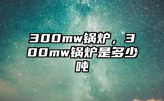 300mw鍋爐，300mw鍋爐是多少噸