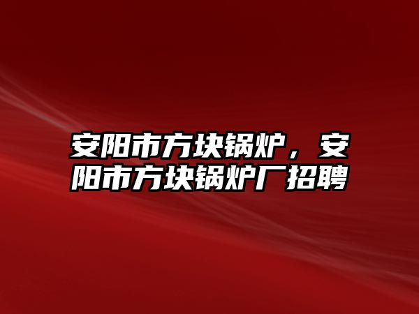 安陽市方塊鍋爐，安陽市方塊鍋爐廠招聘