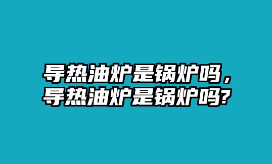 導(dǎo)熱油爐是鍋爐嗎，導(dǎo)熱油爐是鍋爐嗎?