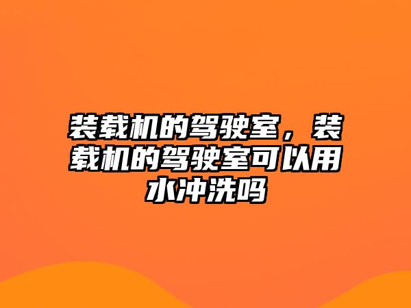 裝載機的駕駛室，裝載機的駕駛室可以用水沖洗嗎