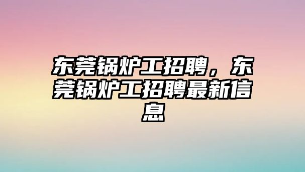 東莞鍋爐工招聘，東莞鍋爐工招聘最新信息