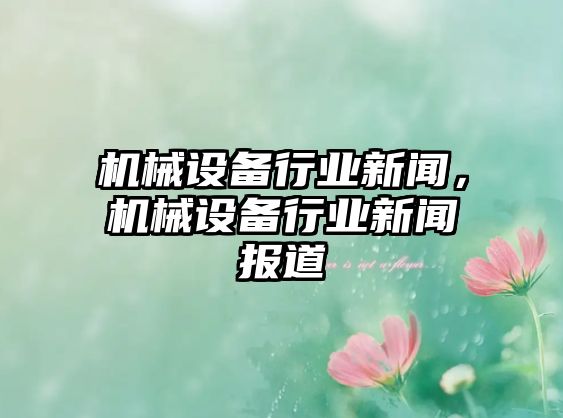 機械設備行業(yè)新聞，機械設備行業(yè)新聞報道