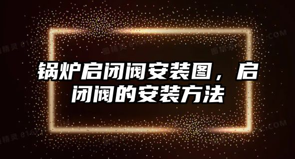 鍋爐啟閉閥安裝圖，啟閉閥的安裝方法