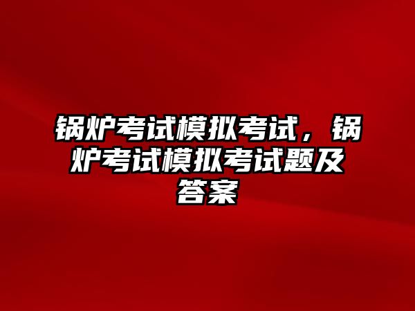 鍋爐考試模擬考試，鍋爐考試模擬考試題及答案