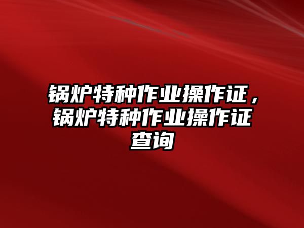 鍋爐特種作業(yè)操作證，鍋爐特種作業(yè)操作證查詢