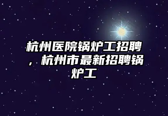 杭州醫(yī)院鍋爐工招聘，杭州市最新招聘鍋爐工