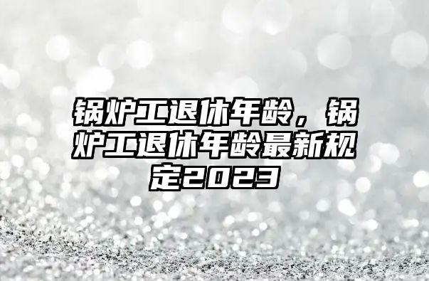 鍋爐工退休年齡，鍋爐工退休年齡最新規(guī)定2023