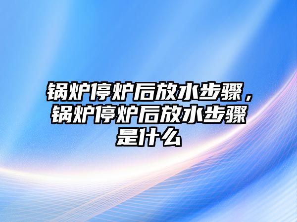 鍋爐停爐后放水步驟，鍋爐停爐后放水步驟是什么