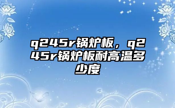 q245r鍋爐板，q245r鍋爐板耐高溫多少度