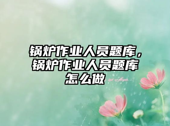 鍋爐作業(yè)人員題庫，鍋爐作業(yè)人員題庫怎么做