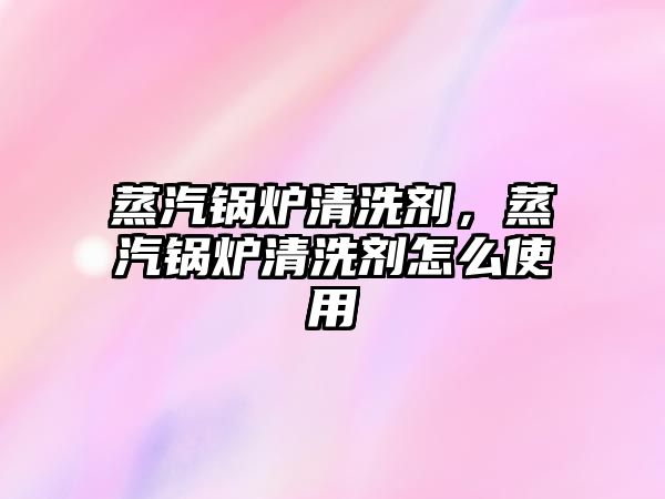 蒸汽鍋爐清洗劑，蒸汽鍋爐清洗劑怎么使用