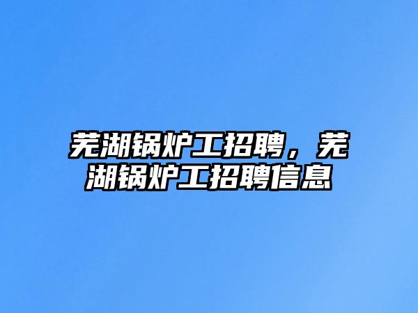 蕪湖鍋爐工招聘，蕪湖鍋爐工招聘信息