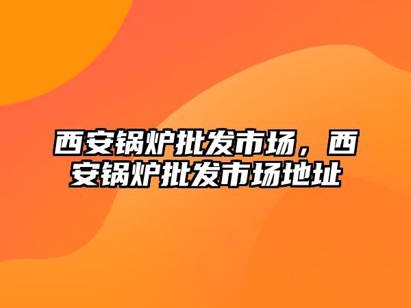 西安鍋爐批發(fā)市場，西安鍋爐批發(fā)市場地址