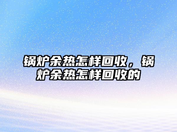 鍋爐余熱怎樣回收，鍋爐余熱怎樣回收的