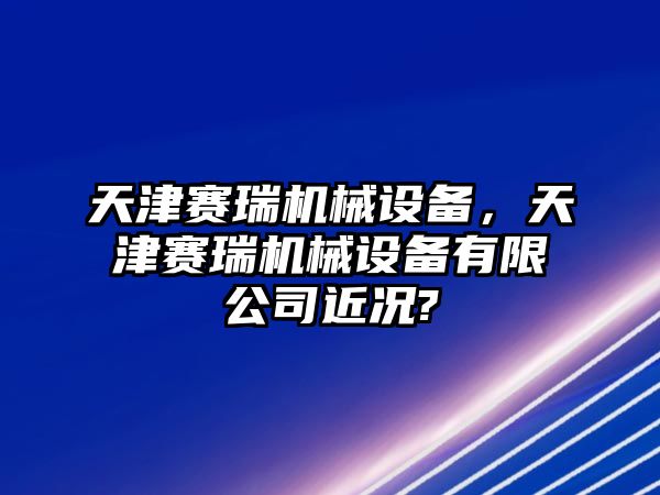 天津賽瑞機械設備，天津賽瑞機械設備有限公司近況?