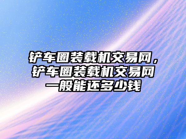 鏟車圈裝載機(jī)交易網(wǎng)，鏟車圈裝載機(jī)交易網(wǎng)一般能還多少錢