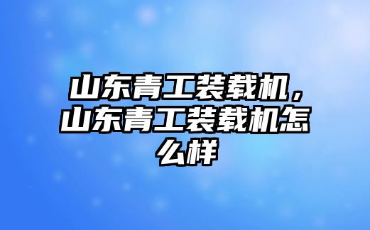 山東青工裝載機，山東青工裝載機怎么樣