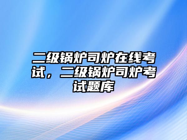 二級(jí)鍋爐司爐在線考試，二級(jí)鍋爐司爐考試題庫(kù)