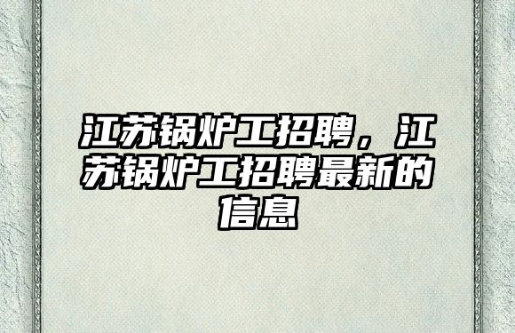 江蘇鍋爐工招聘，江蘇鍋爐工招聘最新的信息