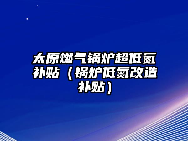 太原燃?xì)忮仩t超低氮補貼（鍋爐低氮改造補貼）